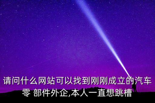 請問什么網站可以找到剛剛成立的汽車零 部件外企,本人一直想跳槽