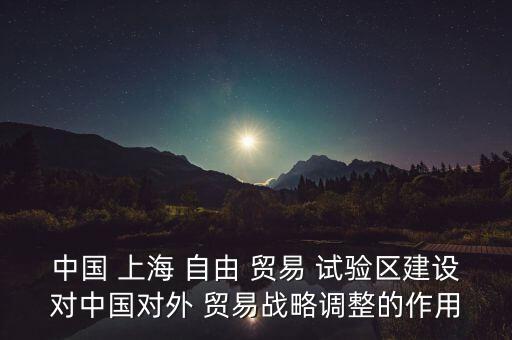 中國 上海 自由 貿(mào)易 試驗(yàn)區(qū)建設(shè)對中國對外 貿(mào)易戰(zhàn)略調(diào)整的作用