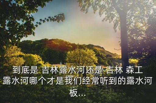 到底是 吉林露水河還是 吉林 森工露水河哪個才是我們經常聽到的露水河板...