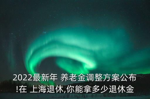 2022最新年 養(yǎng)老金調整方案公布!在 上海退休,你能拿多少退休金