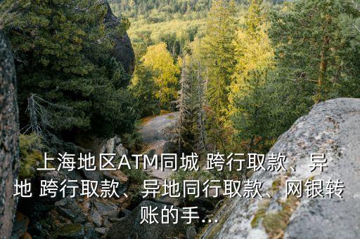  上海地區(qū)ATM同城 跨行取款、異地 跨行取款、異地同行取款、網(wǎng)銀轉賬的手...