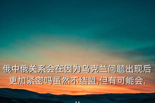 俄中俄關(guān)系會(huì)在因?yàn)闉蹩颂m問題出現(xiàn)后更加緊密嗎雖然不結(jié)盟,但有可能會(huì)...