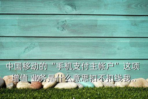 中國移動的“手機支付主帳戶”這項 增值 業(yè)務(wù)是什么意思扣不扣錢我...