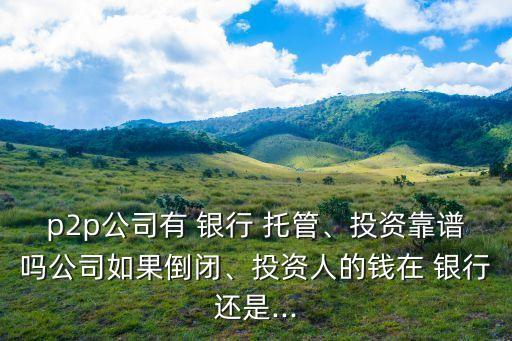 p2p公司有 銀行 托管、投資靠譜嗎公司如果倒閉、投資人的錢在 銀行還是...