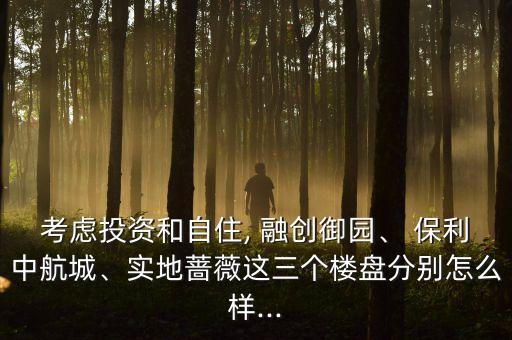 考慮投資和自住, 融創(chuàng)御園、 保利中航城、實地薔薇這三個樓盤分別怎么樣...