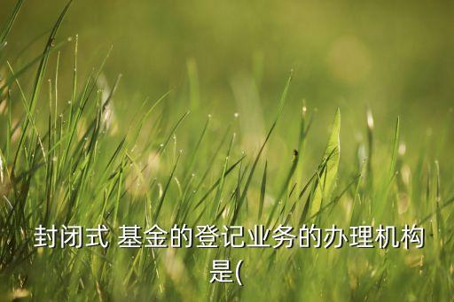  封閉式 基金的登記業(yè)務的辦理機構(gòu)是(