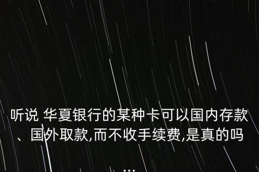 聽說 華夏銀行的某種卡可以國內(nèi)存款、國外取款,而不收手續(xù)費(fèi),是真的嗎...