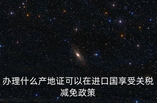辦理什么產(chǎn)地證可以在進口國享受關稅減免政策
