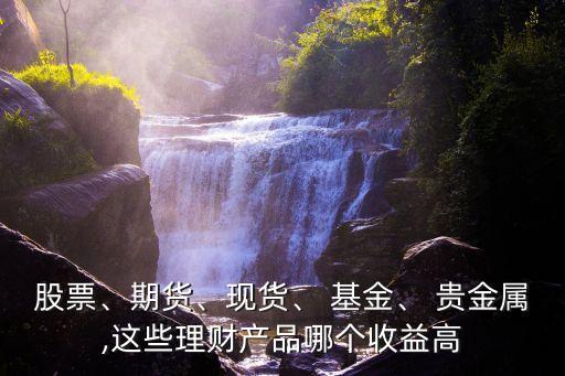 股票、期貨、現(xiàn)貨、 基金、 貴金屬,這些理財(cái)產(chǎn)品哪個(gè)收益高
