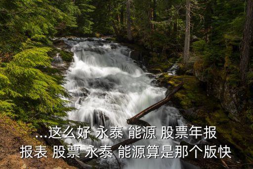...這么好 永泰 能源 股票年報(bào)報(bào)表 股票 永泰 能源算是那個版快