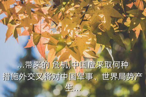 ...帶來的 危機,中國應(yīng)采取何種措施外交又將對中國軍事、世界局勢產(chǎn)生...