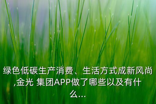 綠色低碳生產(chǎn)消費、生活方式成新風(fēng)尚,金光 集團APP做了哪些以及有什么...