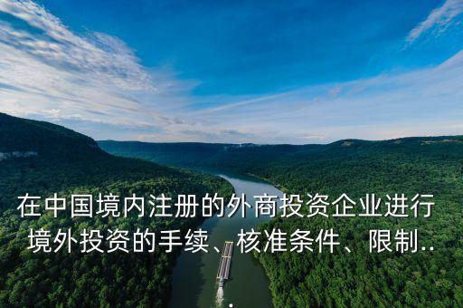 在中國境內(nèi)注冊的外商投資企業(yè)進(jìn)行 境外投資的手續(xù)、核準(zhǔn)條件、限制...