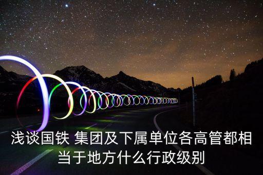 淺談國鐵 集團及下屬單位各高管都相當(dāng)于地方什么行政級別