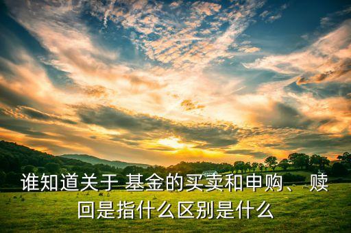 誰知道關(guān)于 基金的買賣和申購、 贖回是指什么區(qū)別是什么
