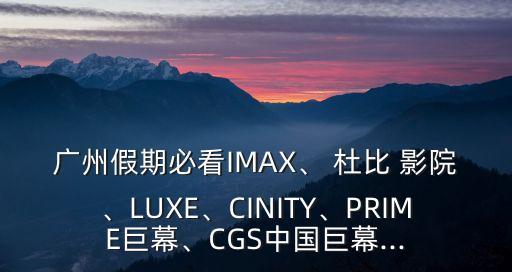 廣州假期必看IMAX、 杜比 影院、LUXE、CINITY、PRIME巨幕、CGS中國巨幕...